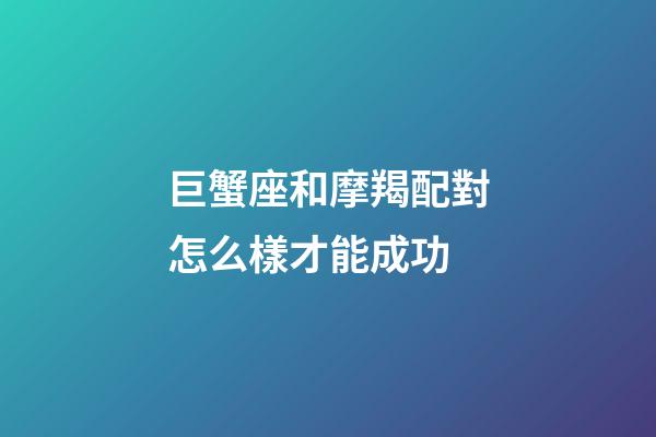 巨蟹座和摩羯配對怎么樣才能成功-第1張-星座運勢-玄機派