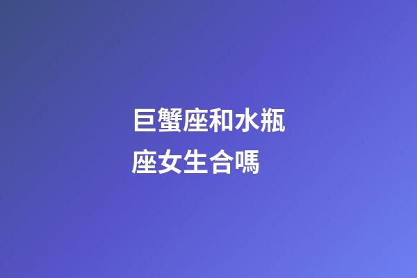 巨蟹座和水瓶座女生合嗎-第1張-星座運勢-玄機派