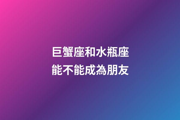 巨蟹座和水瓶座能不能成為朋友-第1張-星座運勢-玄機派