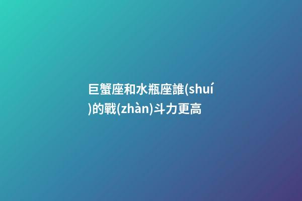 巨蟹座和水瓶座誰(shuí)的戰(zhàn)斗力更高