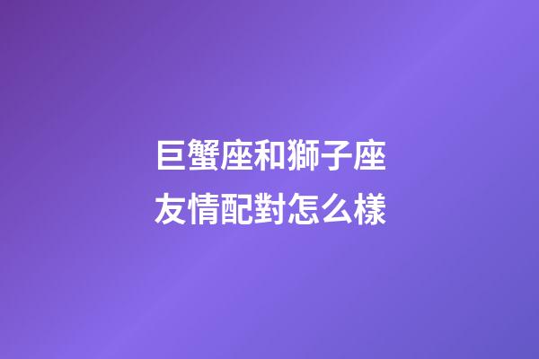 巨蟹座和獅子座友情配對怎么樣-第1張-星座運勢-玄機派