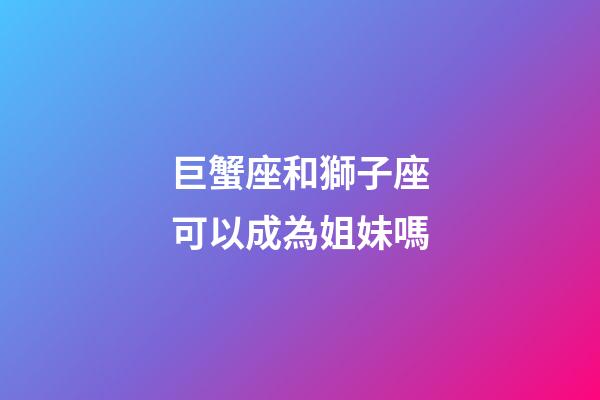 巨蟹座和獅子座可以成為姐妹嗎-第1張-星座運勢-玄機派