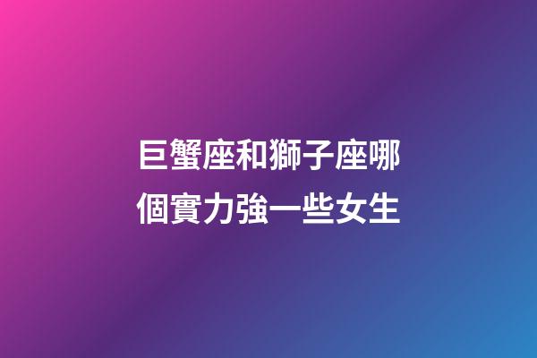 巨蟹座和獅子座哪個實力強一些女生-第1張-星座運勢-玄機派