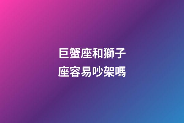 巨蟹座和獅子座容易吵架嗎-第1張-星座運勢-玄機派