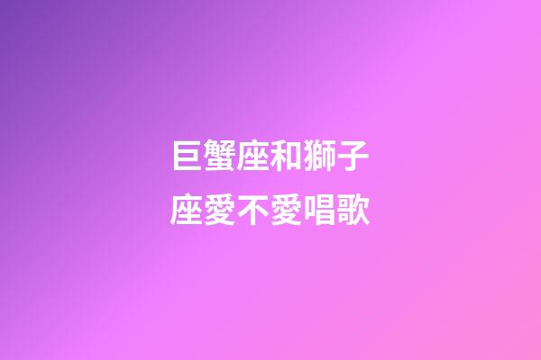 巨蟹座和獅子座愛不愛唱歌-第1張-星座運勢-玄機派