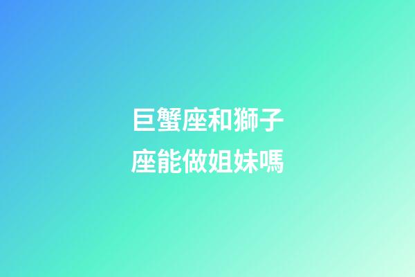 巨蟹座和獅子座能做姐妹嗎
