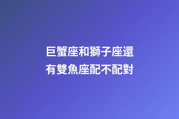 巨蟹座和獅子座還有雙魚座配不配對-第1張-星座運勢-玄機派