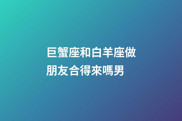 巨蟹座和白羊座做朋友合得來嗎男