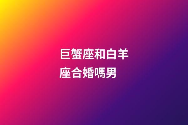 巨蟹座和白羊座合婚嗎男-第1張-星座運勢-玄機派
