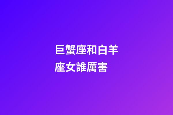 巨蟹座和白羊座女誰厲害-第1張-星座運勢-玄機派