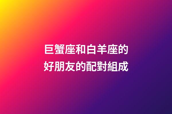 巨蟹座和白羊座的好朋友的配對組成-第1張-星座運勢-玄機派