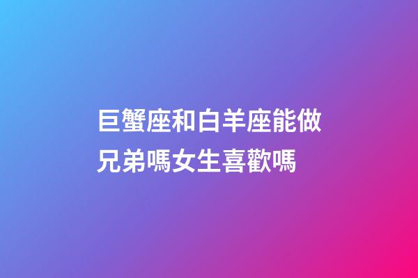 巨蟹座和白羊座能做兄弟嗎女生喜歡嗎