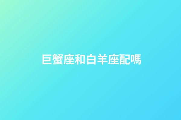 巨蟹座和白羊座配嗎-第1張-星座運勢-玄機派