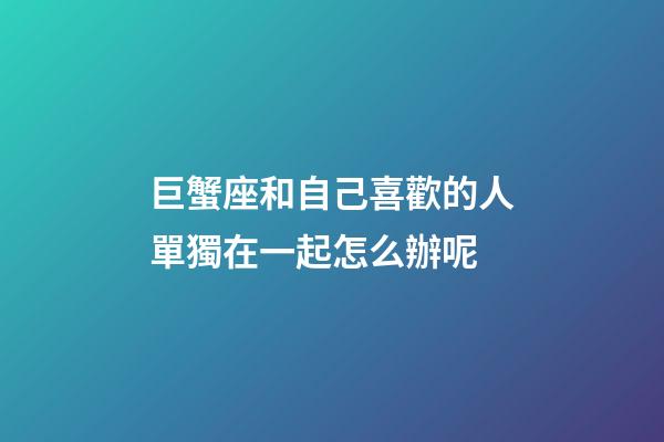 巨蟹座和自己喜歡的人單獨在一起怎么辦呢-第1張-星座運勢-玄機派