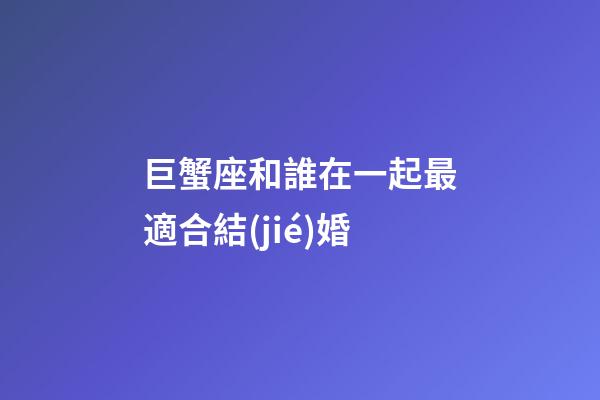 巨蟹座和誰在一起最適合結(jié)婚-第1張-星座運(yùn)勢(shì)-玄機(jī)派