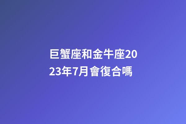 巨蟹座和金牛座2023年7月會復合嗎