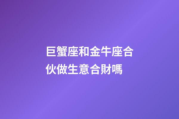 巨蟹座和金牛座合伙做生意合財嗎-第1張-星座運勢-玄機派