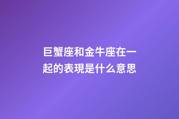 巨蟹座和金牛座在一起的表現是什么意思-第1張-星座運勢-玄機派