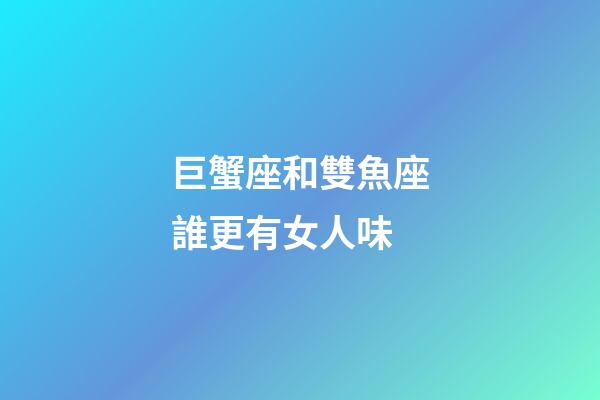 巨蟹座和雙魚座誰更有女人味-第1張-星座運勢-玄機派