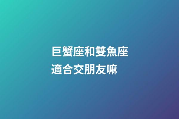 巨蟹座和雙魚座適合交朋友嘛-第1張-星座運勢-玄機派