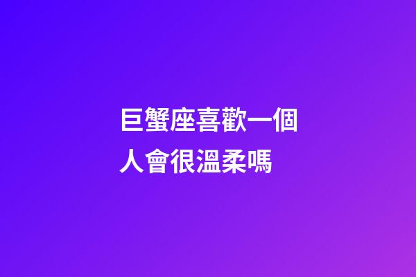 巨蟹座喜歡一個人會很溫柔嗎-第1張-星座運勢-玄機派