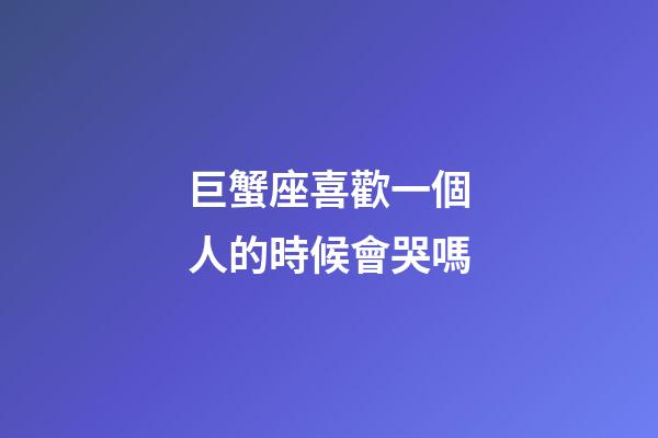巨蟹座喜歡一個人的時候會哭嗎-第1張-星座運勢-玄機派