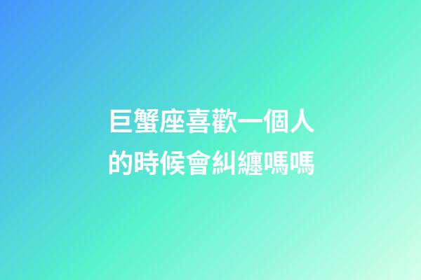 巨蟹座喜歡一個人的時候會糾纏嗎嗎-第1張-星座運勢-玄機派