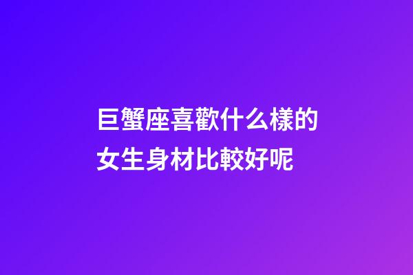 巨蟹座喜歡什么樣的女生身材比較好呢