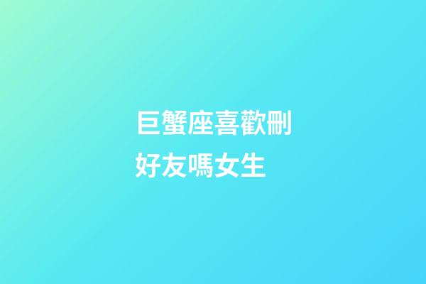 巨蟹座喜歡刪好友嗎女生-第1張-星座運勢-玄機派