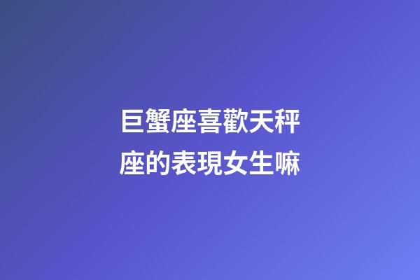 巨蟹座喜歡天秤座的表現女生嘛-第1張-星座運勢-玄機派