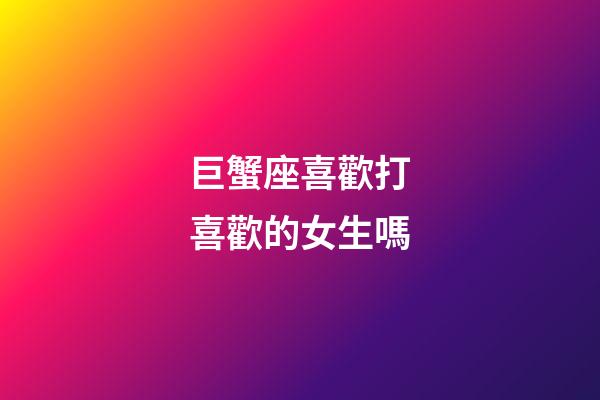 巨蟹座喜歡打喜歡的女生嗎-第1張-星座運勢-玄機派
