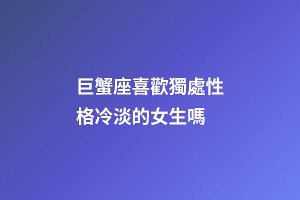巨蟹座喜歡獨處性格冷淡的女生嗎-第1張-星座運勢-玄機派