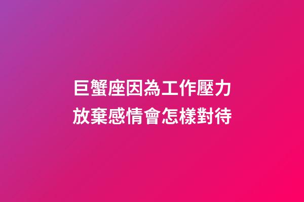 巨蟹座因為工作壓力放棄感情會怎樣對待