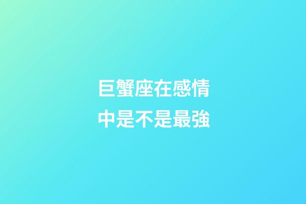 巨蟹座在感情中是不是最強-第1張-星座運勢-玄機派