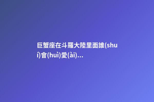 巨蟹座在斗羅大陸里面誰(shuí)會(huì)愛(ài)他-第1張-星座運(yùn)勢(shì)-玄機(jī)派