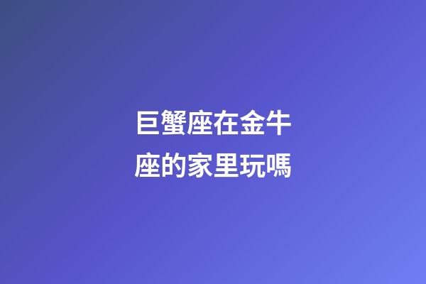 巨蟹座在金牛座的家里玩嗎-第1張-星座運勢-玄機派
