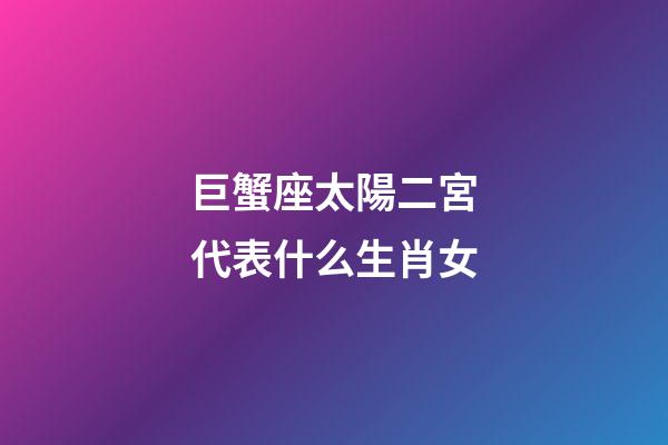 巨蟹座太陽二宮代表什么生肖女-第1張-星座運勢-玄機派