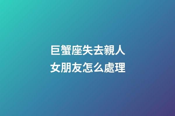 巨蟹座失去親人女朋友怎么處理-第1張-星座運勢-玄機派
