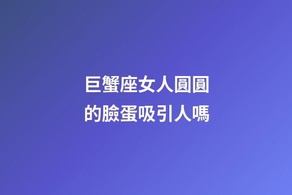 巨蟹座女人圓圓的臉蛋吸引人嗎-第1張-星座運勢-玄機派