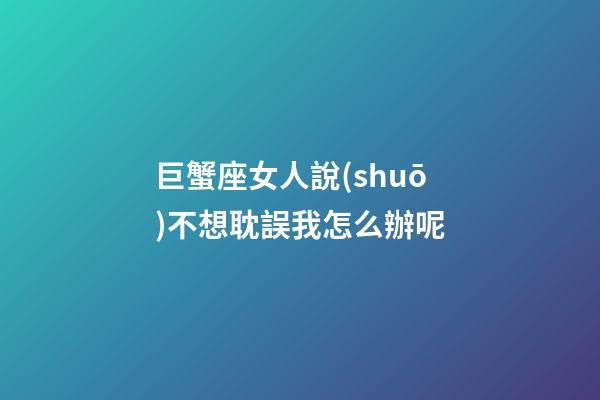 巨蟹座女人說(shuō)不想耽誤我怎么辦呢