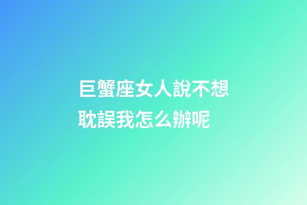 巨蟹座女人說不想耽誤我怎么辦呢