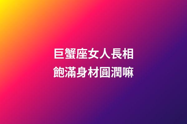 巨蟹座女人長相飽滿身材圓潤嘛
