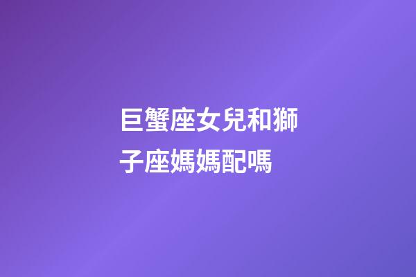 巨蟹座女兒和獅子座媽媽配嗎-第1張-星座運勢-玄機派