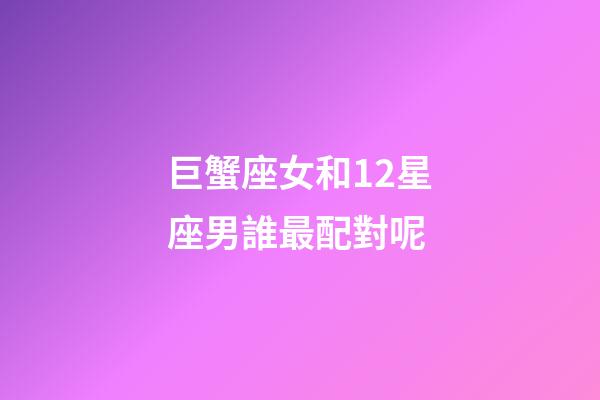 巨蟹座女和12星座男誰最配對呢-第1張-星座運勢-玄機派