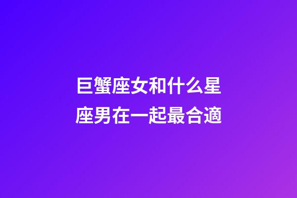 巨蟹座女和什么星座男在一起最合適-第1張-星座運勢-玄機派