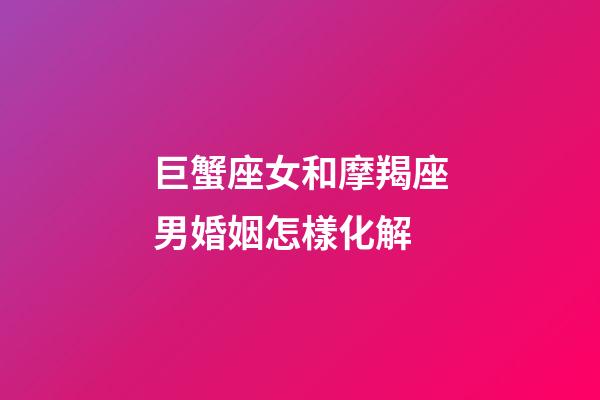 巨蟹座女和摩羯座男婚姻怎樣化解-第1張-星座運勢-玄機派