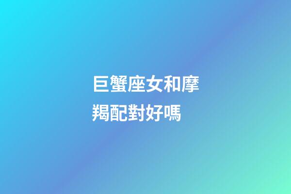 巨蟹座女和摩羯配對好嗎-第1張-星座運勢-玄機派