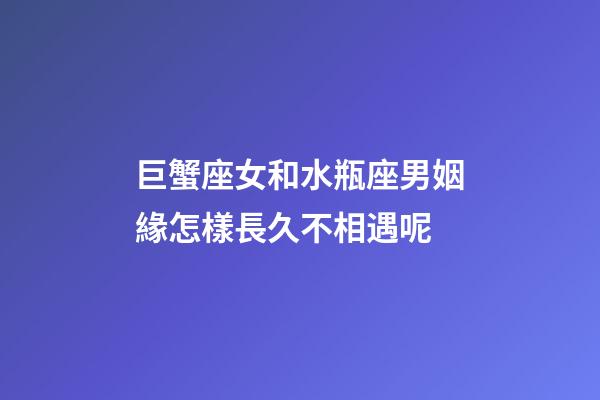 巨蟹座女和水瓶座男姻緣怎樣長久不相遇呢