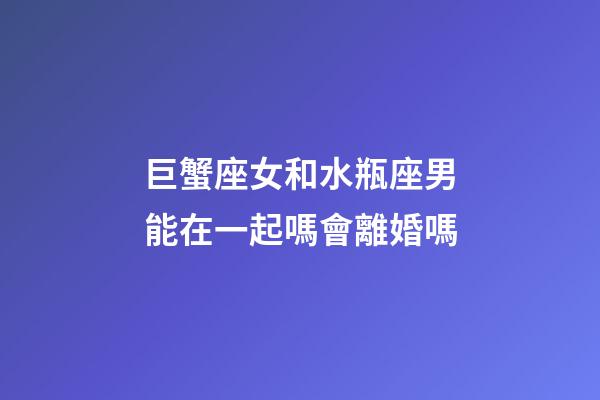 巨蟹座女和水瓶座男能在一起嗎會離婚嗎-第1張-星座運勢-玄機派