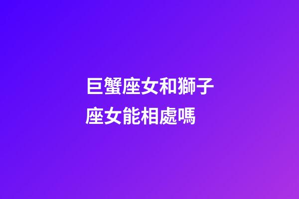 巨蟹座女和獅子座女能相處嗎-第1張-星座運勢-玄機派
